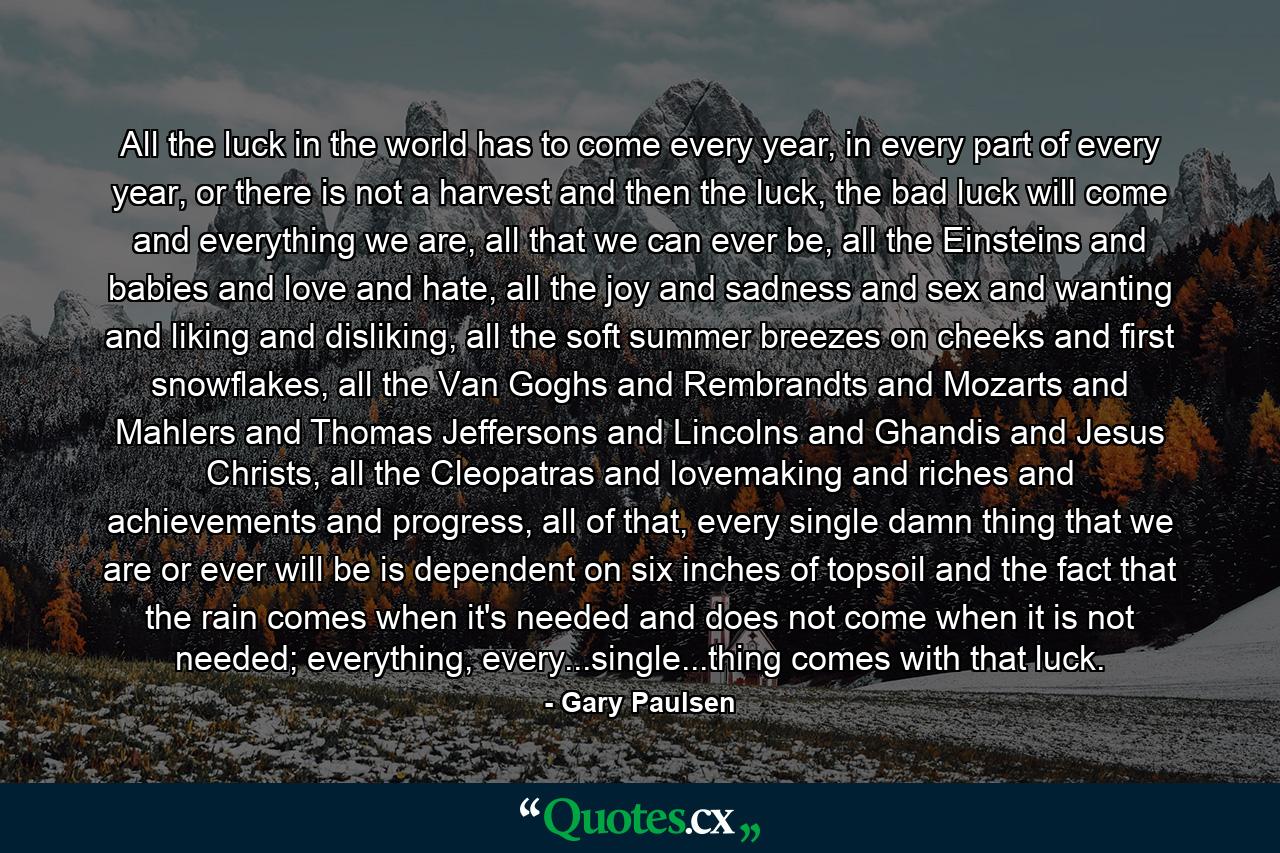 All the luck in the world has to come every year, in every part of every year, or there is not a harvest and then the luck, the bad luck will come and everything we are, all that we can ever be, all the Einsteins and babies and love and hate, all the joy and sadness and sex and wanting and liking and disliking, all the soft summer breezes on cheeks and first snowflakes, all the Van Goghs and Rembrandts and Mozarts and Mahlers and Thomas Jeffersons and Lincolns and Ghandis and Jesus Christs, all the Cleopatras and lovemaking and riches and achievements and progress, all of that, every single damn thing that we are or ever will be is dependent on six inches of topsoil and the fact that the rain comes when it's needed and does not come when it is not needed; everything, every...single...thing comes with that luck. - Quote by Gary Paulsen