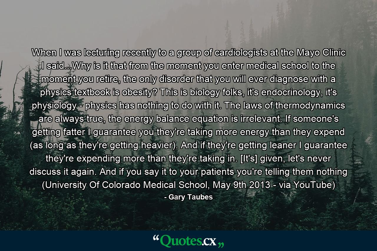 When I was lecturing recently to a group of cardiologists at the Mayo Clinic I said...Why is it that from the moment you enter medical school to the moment you retire, the only disorder that you will ever diagnose with a physics textbook is obesity? This is biology folks, it's endocrinology, it's physiology - physics has nothing to do with it. The laws of thermodynamics are always true, the energy balance equation is irrelevant. If someone's getting fatter I guarantee you they're taking more energy than they expend (as long as they're getting heavier). And if they're getting leaner I guarantee they're expending more than they're taking in. [It's] given, let's never discuss it again. And if you say it to your patients you're telling them nothing (University Of Colorado Medical School, May 9th 2013 - via YouTube) - Quote by Gary Taubes