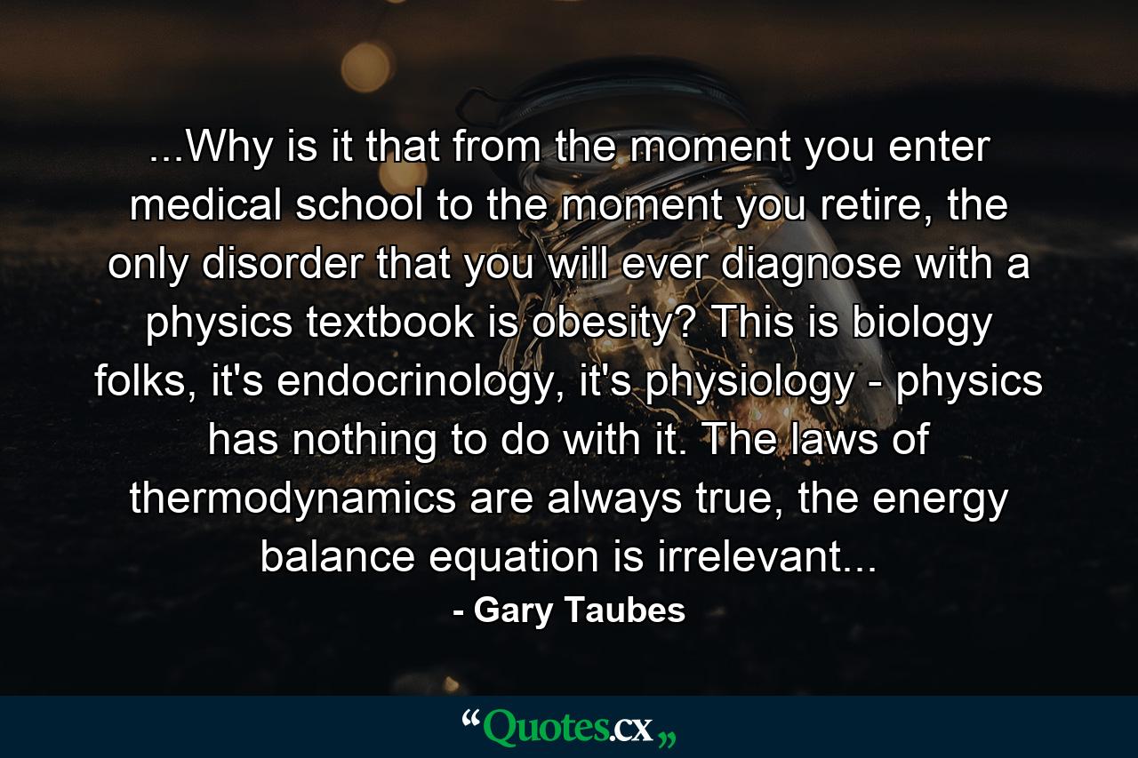 ...Why is it that from the moment you enter medical school to the moment you retire, the only disorder that you will ever diagnose with a physics textbook is obesity? This is biology folks, it's endocrinology, it's physiology - physics has nothing to do with it. The laws of thermodynamics are always true, the energy balance equation is irrelevant... - Quote by Gary Taubes