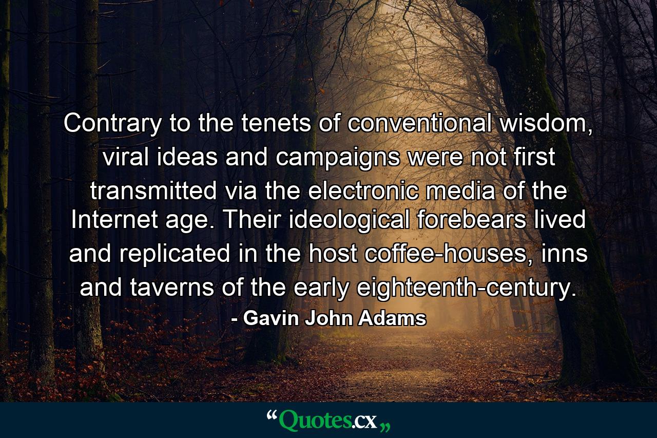 Contrary to the tenets of conventional wisdom, viral ideas and campaigns were not first transmitted via the electronic media of the Internet age. Their ideological forebears lived and replicated in the host coffee-houses, inns and taverns of the early eighteenth-century. - Quote by Gavin John Adams