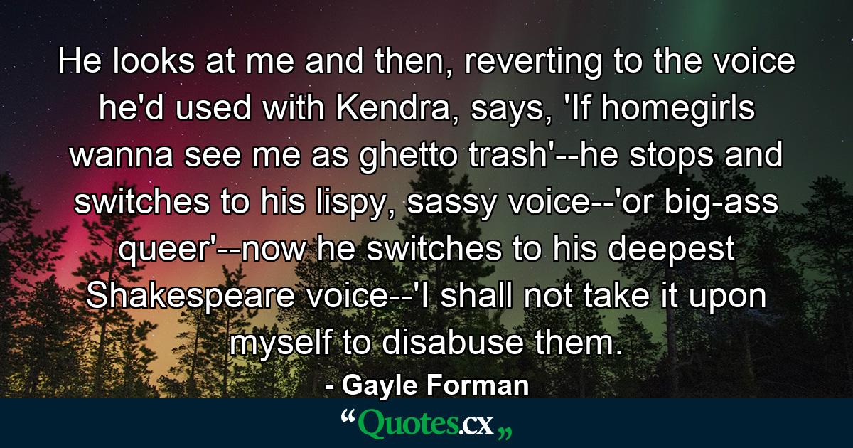 He looks at me and then, reverting to the voice he'd used with Kendra, says, 'If homegirls wanna see me as ghetto trash'--he stops and switches to his lispy, sassy voice--'or big-ass queer'--now he switches to his deepest Shakespeare voice--'I shall not take it upon myself to disabuse them. - Quote by Gayle Forman