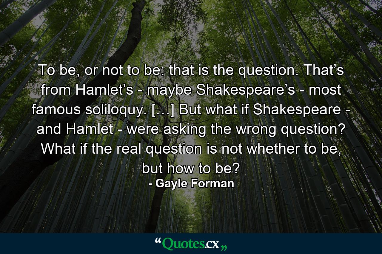 To be, or not to be: that is the question. That’s from Hamlet’s - maybe Shakespeare’s - most famous soliloquy. […] But what if Shakespeare - and Hamlet - were asking the wrong question? What if the real question is not whether to be, but how to be? - Quote by Gayle Forman