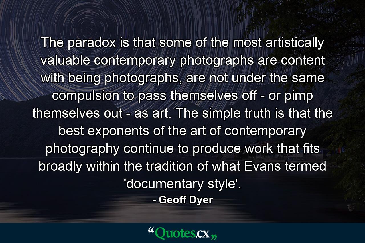 The paradox is that some of the most artistically valuable contemporary photographs are content with being photographs, are not under the same compulsion to pass themselves off - or pimp themselves out - as art. The simple truth is that the best exponents of the art of contemporary photography continue to produce work that fits broadly within the tradition of what Evans termed 'documentary style'. - Quote by Geoff Dyer