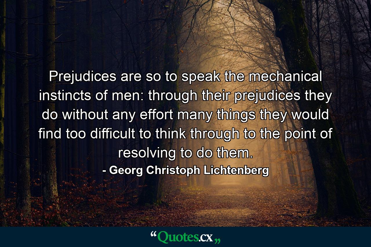 Prejudices are so to speak the mechanical instincts of men: through their prejudices they do without any effort many things they would find too difficult to think through to the point of resolving to do them. - Quote by Georg Christoph Lichtenberg