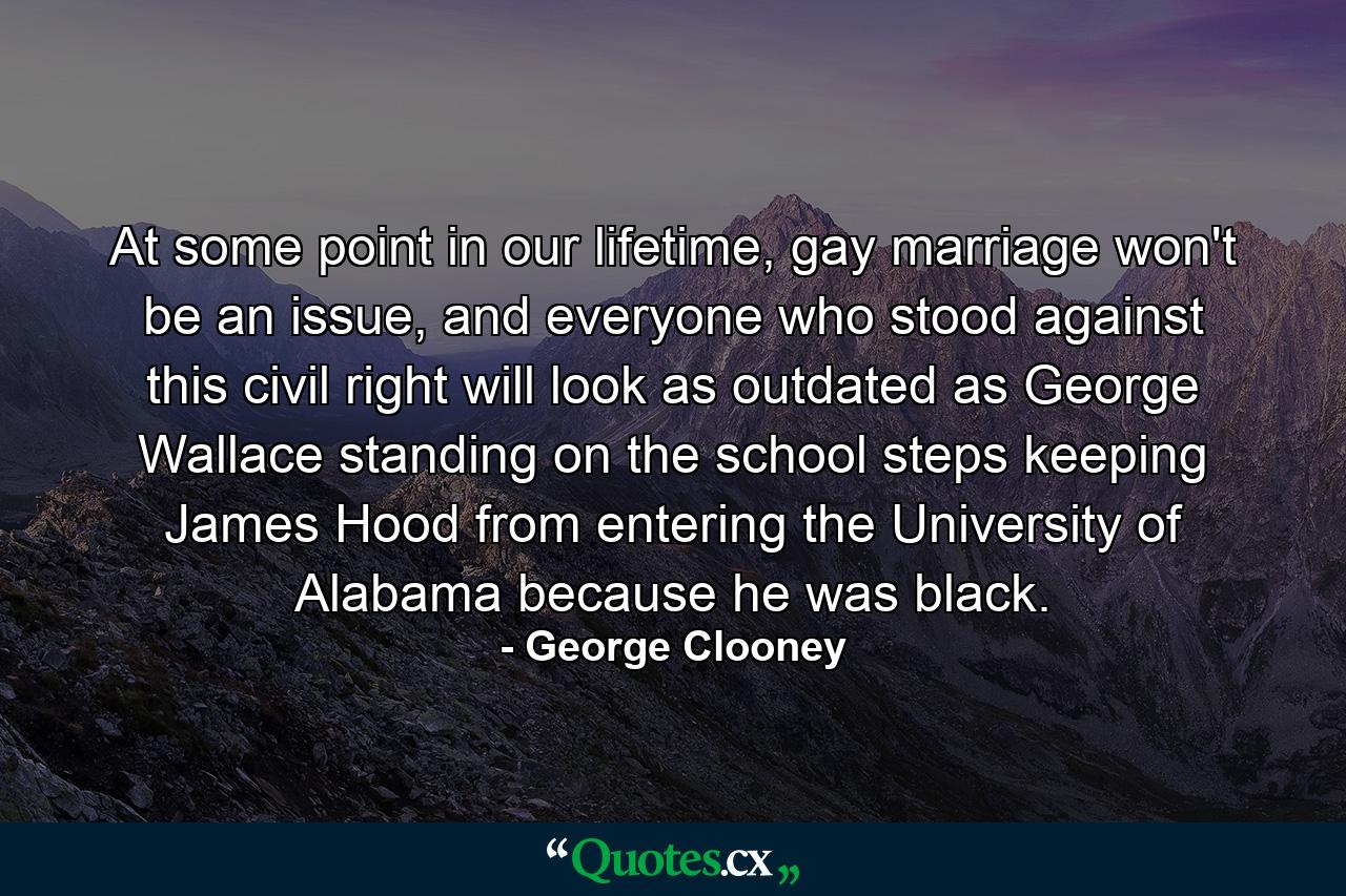 At some point in our lifetime, gay marriage won't be an issue, and everyone who stood against this civil right will look as outdated as George Wallace standing on the school steps keeping James Hood from entering the University of Alabama because he was black. - Quote by George Clooney