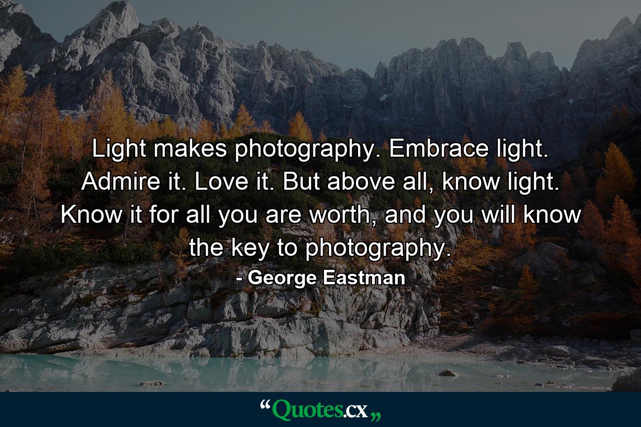 Light makes photography. Embrace light. Admire it. Love it. But above all, know light. Know it for all you are worth, and you will know the key to photography. - Quote by George Eastman