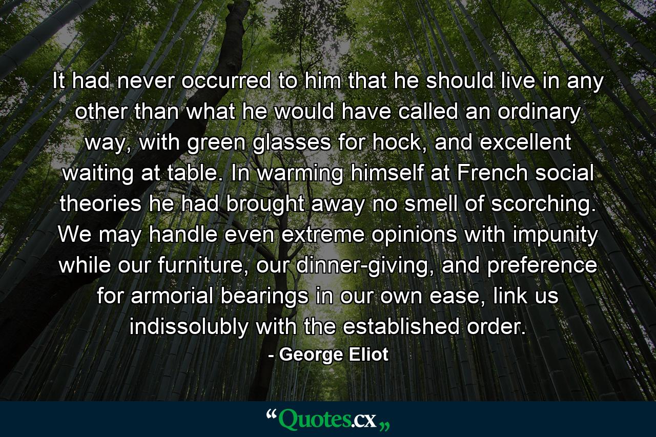 It had never occurred to him that he should live in any other than what he would have called an ordinary way, with green glasses for hock, and excellent waiting at table. In warming himself at French social theories he had brought away no smell of scorching. We may handle even extreme opinions with impunity while our furniture, our dinner-giving, and preference for armorial bearings in our own ease, link us indissolubly with the established order. - Quote by George Eliot