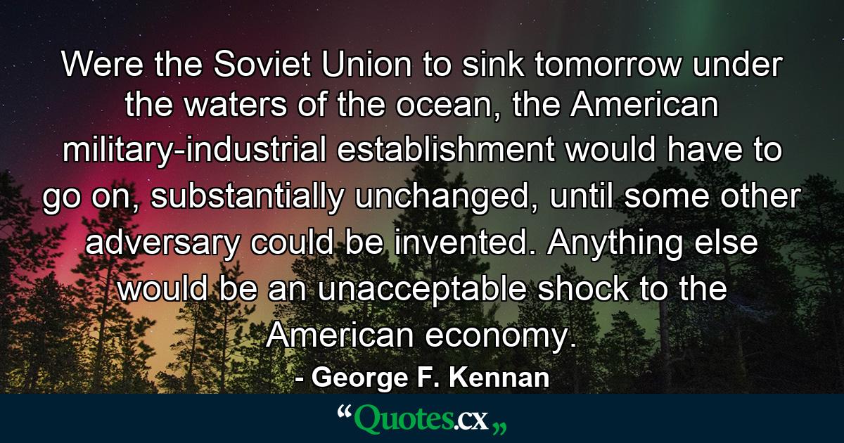 Were the Soviet Union to sink tomorrow under the waters of the ocean, the American military-industrial establishment would have to go on, substantially unchanged, until some other adversary could be invented. Anything else would be an unacceptable shock to the American economy. - Quote by George F. Kennan