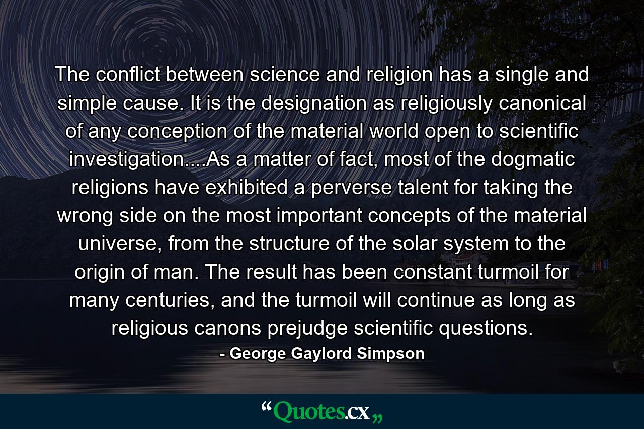 The conflict between science and religion has a single and simple cause. It is the designation as religiously canonical of any conception of the material world open to scientific investigation....As a matter of fact, most of the dogmatic religions have exhibited a perverse talent for taking the wrong side on the most important concepts of the material universe, from the structure of the solar system to the origin of man. The result has been constant turmoil for many centuries, and the turmoil will continue as long as religious canons prejudge scientific questions. - Quote by George Gaylord Simpson