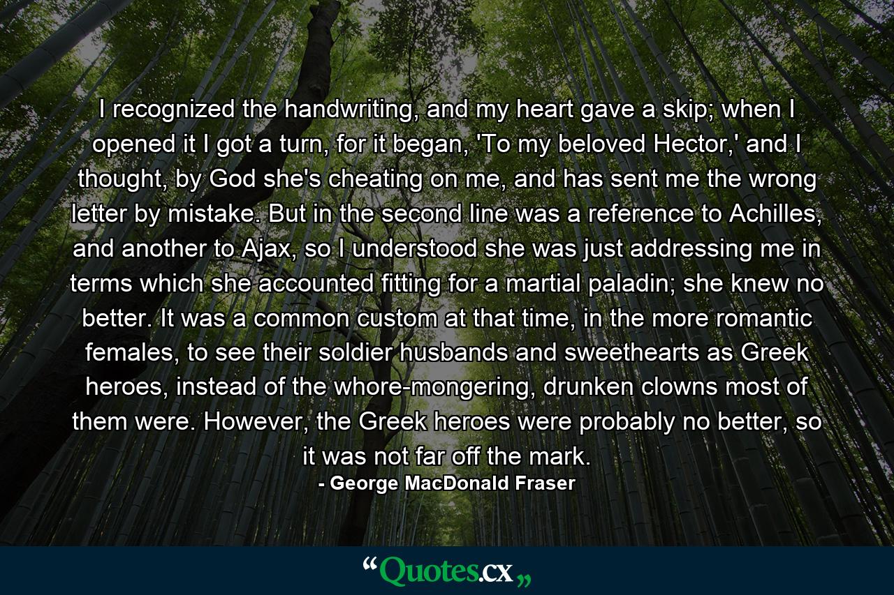 I recognized the handwriting, and my heart gave a skip; when I opened it I got a turn, for it began, 'To my beloved Hector,' and I thought, by God she's cheating on me, and has sent me the wrong letter by mistake. But in the second line was a reference to Achilles, and another to Ajax, so I understood she was just addressing me in terms which she accounted fitting for a martial paladin; she knew no better. It was a common custom at that time, in the more romantic females, to see their soldier husbands and sweethearts as Greek heroes, instead of the whore-mongering, drunken clowns most of them were. However, the Greek heroes were probably no better, so it was not far off the mark. - Quote by George MacDonald Fraser