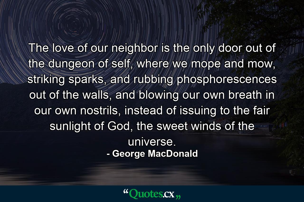 The love of our neighbor is the only door out of the dungeon of self, where we mope and mow, striking sparks, and rubbing phosphorescences out of the walls, and blowing our own breath in our own nostrils, instead of issuing to the fair sunlight of God, the sweet winds of the universe. - Quote by George MacDonald