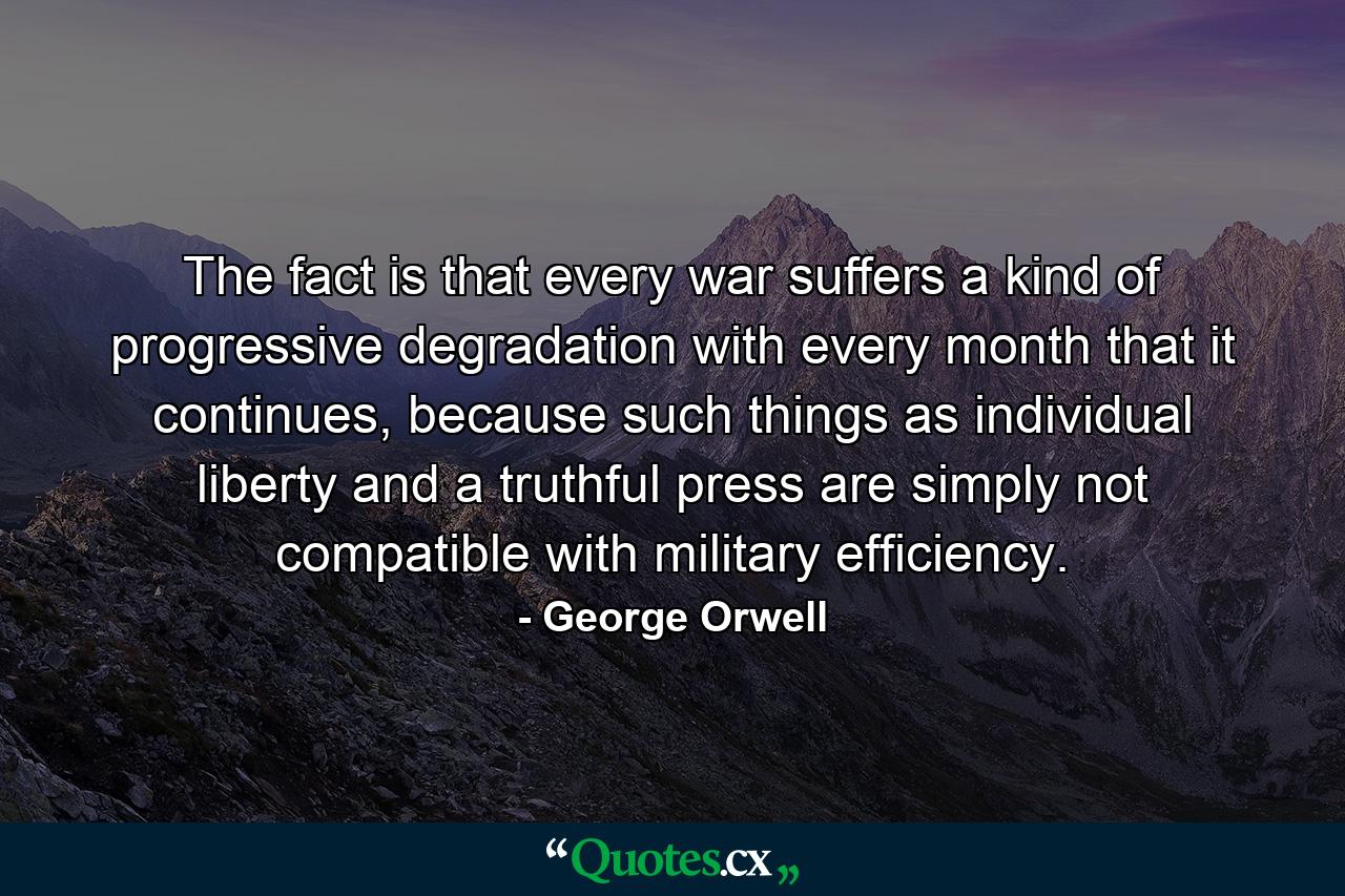 The fact is that every war suffers a kind of progressive degradation with every month that it continues, because such things as individual liberty and a truthful press are simply not compatible with military efficiency. - Quote by George Orwell