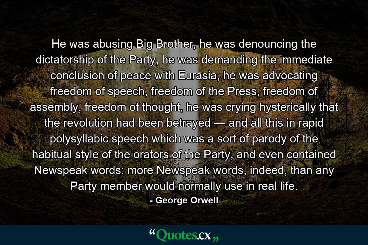 He was abusing Big Brother, he was denouncing the dictatorship of the Party, he was demanding the immediate conclusion of peace with Eurasia, he was advocating freedom of speech, freedom of the Press, freedom of assembly, freedom of thought, he was crying hysterically that the revolution had been betrayed — and all this in rapid polysyllabic speech which was a sort of parody of the habitual style of the orators of the Party, and even contained Newspeak words: more Newspeak words, indeed, than any Party member would normally use in real life. - Quote by George Orwell