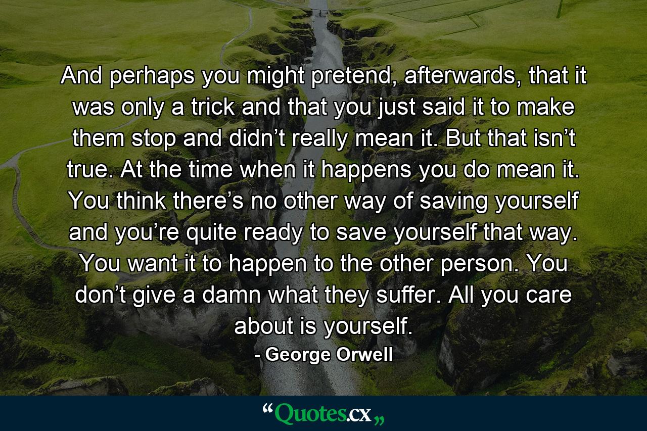 And perhaps you might pretend, afterwards, that it was only a trick and that you just said it to make them stop and didn’t really mean it. But that isn’t true. At the time when it happens you do mean it. You think there’s no other way of saving yourself and you’re quite ready to save yourself that way. You want it to happen to the other person. You don’t give a damn what they suffer. All you care about is yourself. - Quote by George Orwell