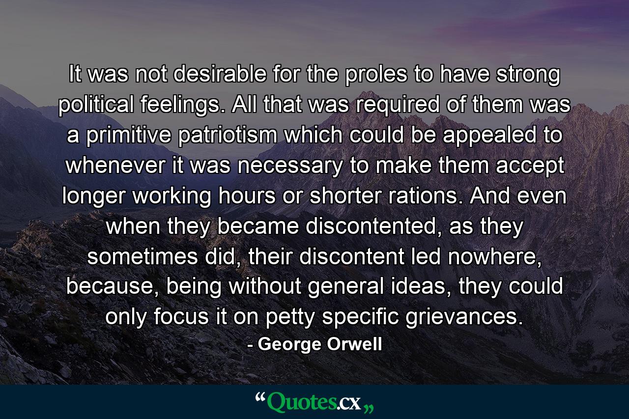 It was not desirable for the proles to have strong political feelings. All that was required of them was a primitive patriotism which could be appealed to whenever it was necessary to make them accept longer working hours or shorter rations. And even when they became discontented, as they sometimes did, their discontent led nowhere, because, being without general ideas, they could only focus it on petty specific grievances. - Quote by George Orwell