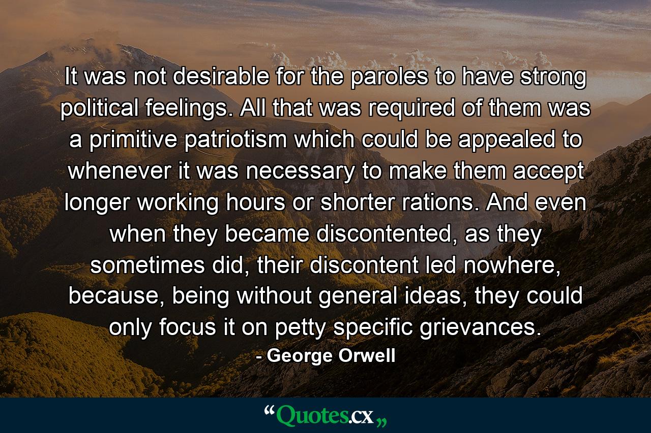 It was not desirable for the paroles to have strong political feelings. All that was required of them was a primitive patriotism which could be appealed to whenever it was necessary to make them accept longer working hours or shorter rations. And even when they became discontented, as they sometimes did, their discontent led nowhere, because, being without general ideas, they could only focus it on petty specific grievances. - Quote by George Orwell