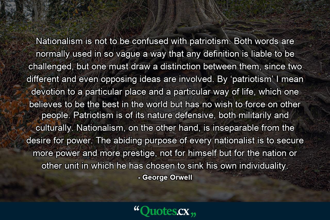 Nationalism is not to be confused with patriotism. Both words are normally used in so vague a way that any definition is liable to be challenged, but one must draw a distinction between them, since two different and even opposing ideas are involved. By ‘patriotism’ I mean devotion to a particular place and a particular way of life, which one believes to be the best in the world but has no wish to force on other people. Patriotism is of its nature defensive, both militarily and culturally. Nationalism, on the other hand, is inseparable from the desire for power. The abiding purpose of every nationalist is to secure more power and more prestige, not for himself but for the nation or other unit in which he has chosen to sink his own individuality. - Quote by George Orwell