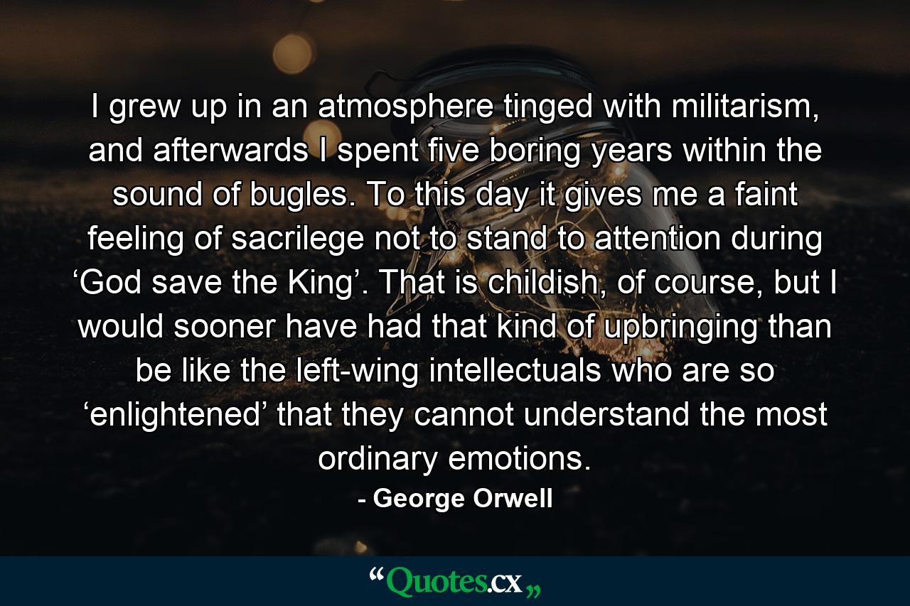 I grew up in an atmosphere tinged with militarism, and afterwards I spent five boring years within the sound of bugles. To this day it gives me a faint feeling of sacrilege not to stand to attention during ‘God save the King’. That is childish, of course, but I would sooner have had that kind of upbringing than be like the left-wing intellectuals who are so ‘enlightened’ that they cannot understand the most ordinary emotions. - Quote by George Orwell