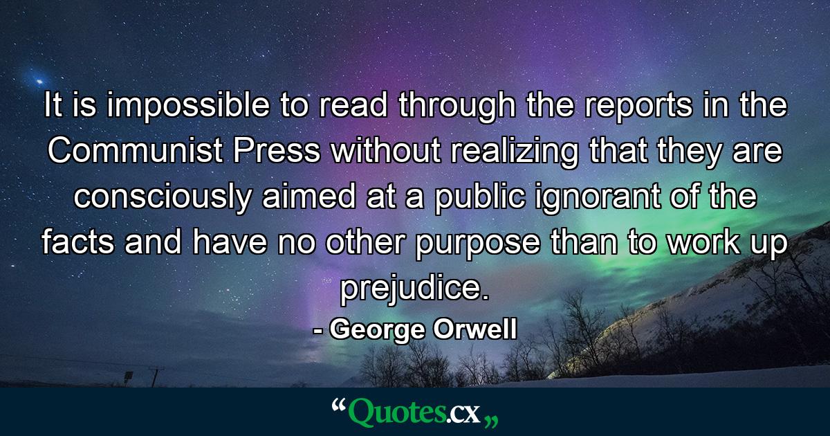 It is impossible to read through the reports in the Communist Press without realizing that they are consciously aimed at a public ignorant of the facts and have no other purpose than to work up prejudice. - Quote by George Orwell