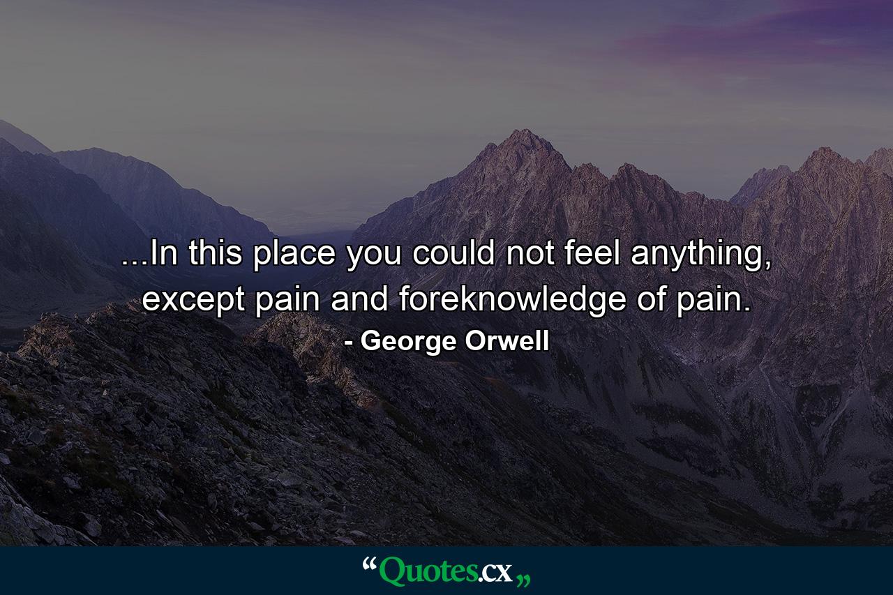 ...In this place you could not feel anything, except pain and foreknowledge of pain. - Quote by George Orwell