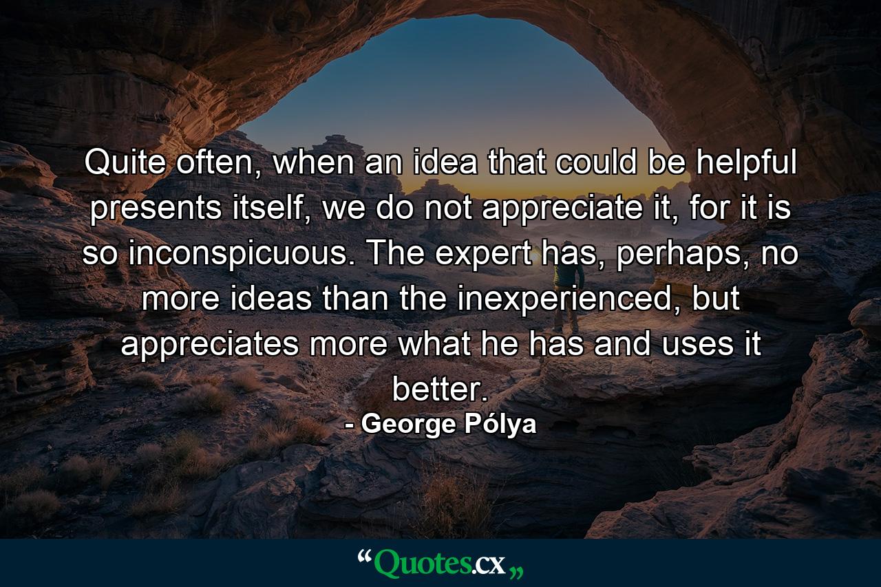 Quite often, when an idea that could be helpful presents itself, we do not appreciate it, for it is so inconspicuous. The expert has, perhaps, no more ideas than the inexperienced, but appreciates more what he has and uses it better. - Quote by George Pólya