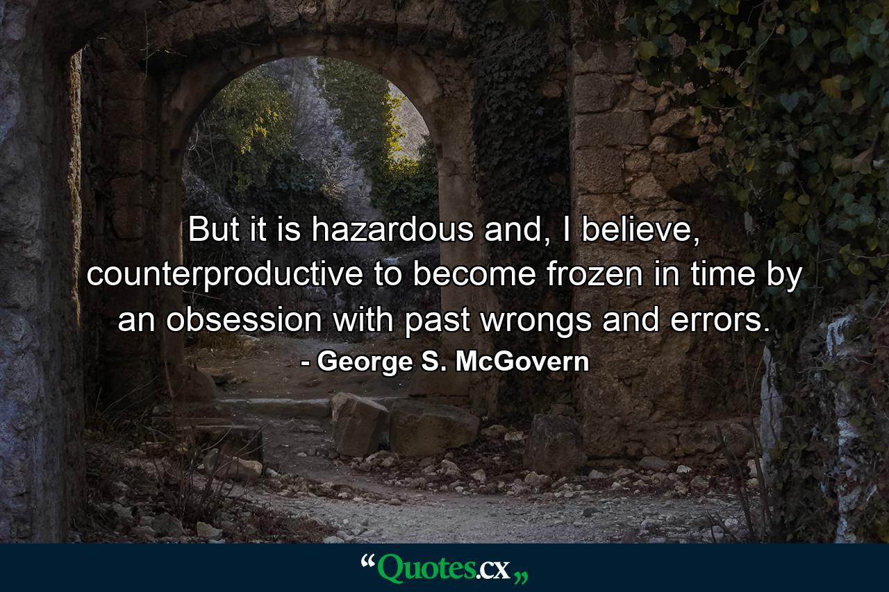 But it is hazardous and, I believe, counterproductive to become frozen in time by an obsession with past wrongs and errors. - Quote by George S. McGovern