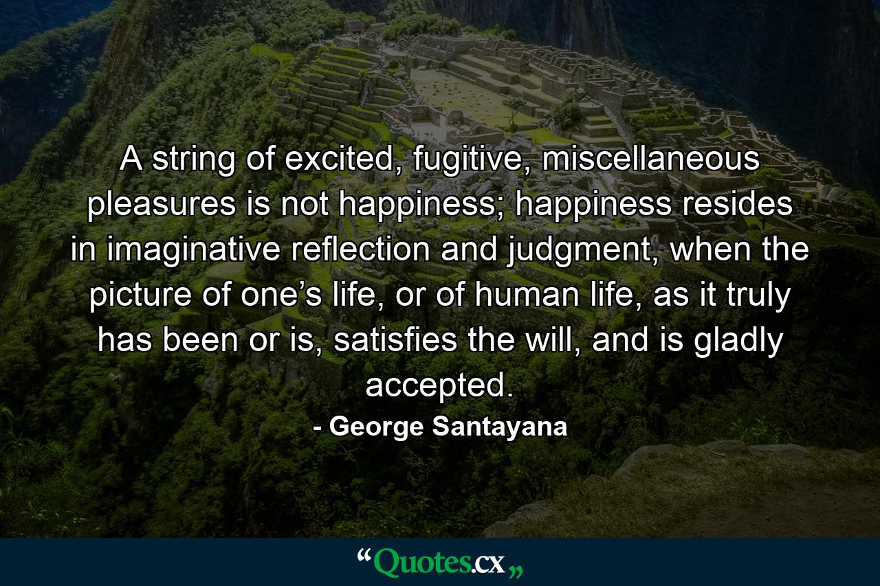 A string of excited, fugitive, miscellaneous pleasures is not happiness; happiness resides in imaginative reflection and judgment, when the picture of one’s life, or of human life, as it truly has been or is, satisfies the will, and is gladly accepted. - Quote by George Santayana