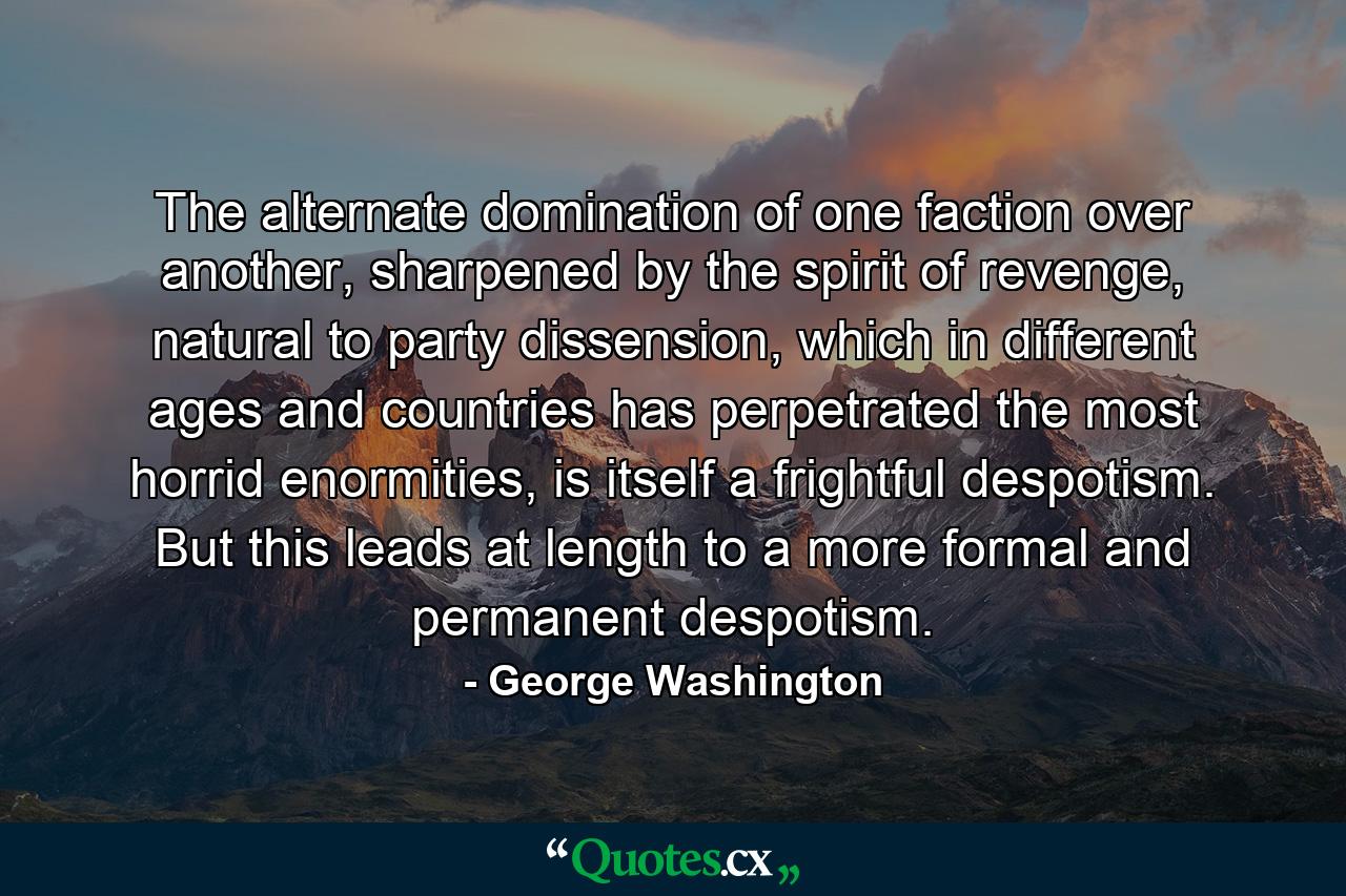 The alternate domination of one faction over another, sharpened by the spirit of revenge, natural to party dissension, which in different ages and countries has perpetrated the most horrid enormities, is itself a frightful despotism. But this leads at length to a more formal and permanent despotism. - Quote by George Washington