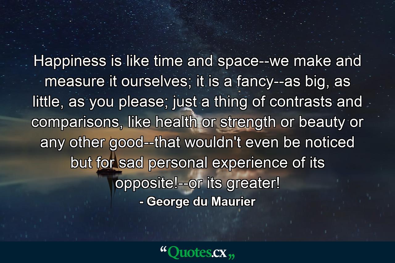 Happiness is like time and space--we make and measure it ourselves; it is a fancy--as big, as little, as you please; just a thing of contrasts and comparisons, like health or strength or beauty or any other good--that wouldn't even be noticed but for sad personal experience of its opposite!--or its greater! - Quote by George du Maurier