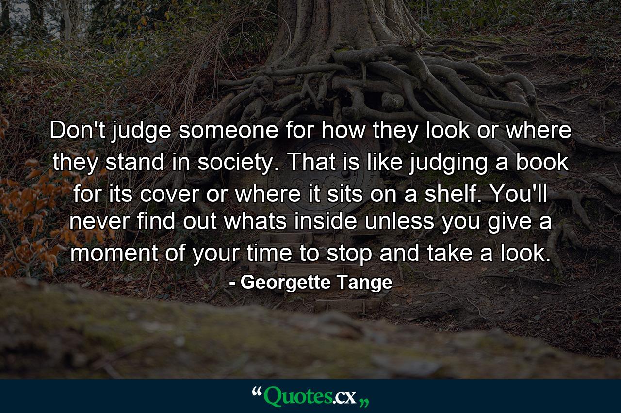 Don't judge someone for how they look or where they stand in society. That is like judging a book for its cover or where it sits on a shelf. You'll never find out whats inside unless you give a moment of your time to stop and take a look. - Quote by Georgette Tange