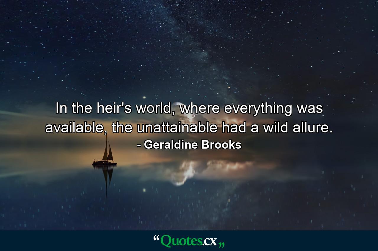 In the heir's world, where everything was available, the unattainable had a wild allure. - Quote by Geraldine Brooks