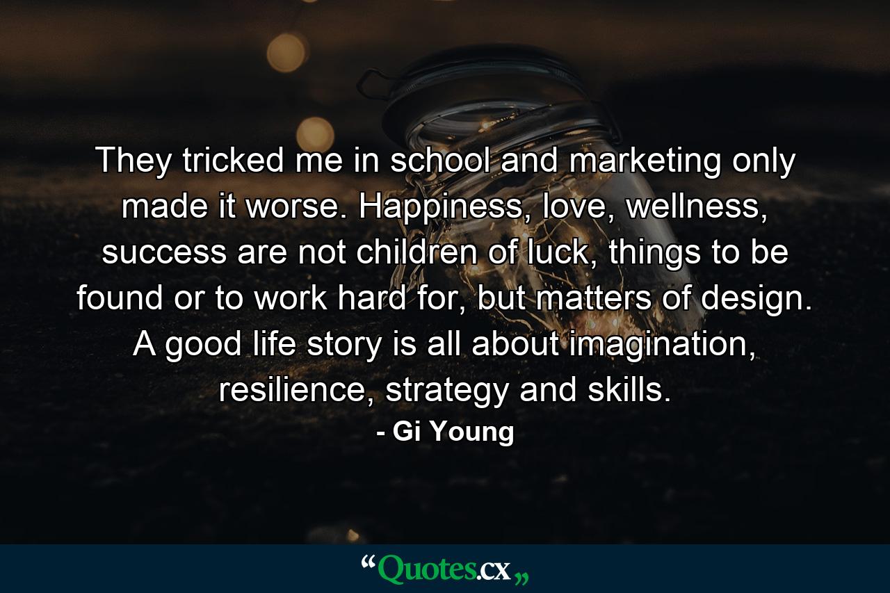 They tricked me in school and marketing only made it worse. Happiness, love, wellness, success are not children of luck, things to be found or to work hard for, but matters of design. A good life story is all about imagination, resilience, strategy and skills. - Quote by Gi Young