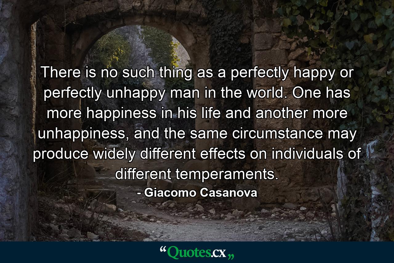 There is no such thing as a perfectly happy or perfectly unhappy man in the world. One has more happiness in his life and another more unhappiness, and the same circumstance may produce widely different effects on individuals of different temperaments. - Quote by Giacomo Casanova