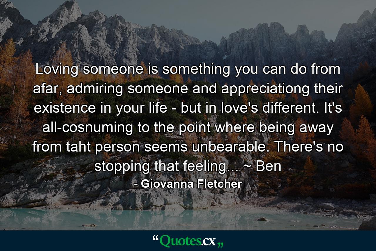 Loving someone is something you can do from afar, admiring someone and appreciationg their existence in your life - but in love's different. It's all-cosnuming to the point where being away from taht person seems unbearable. There's no stopping that feeling... ~ Ben - Quote by Giovanna Fletcher