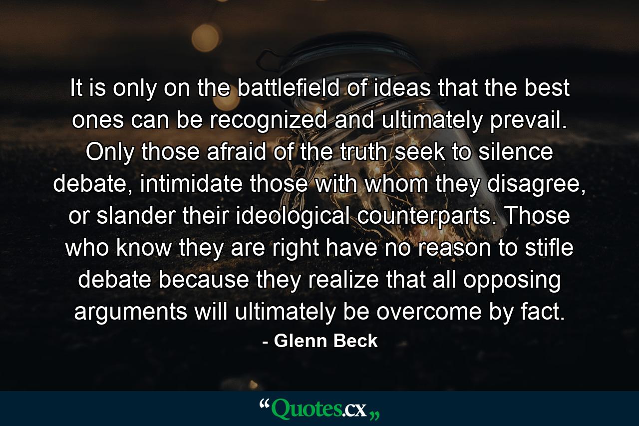 It is only on the battlefield of ideas that the best ones can be recognized and ultimately prevail. Only those afraid of the truth seek to silence debate, intimidate those with whom they disagree, or slander their ideological counterparts. Those who know they are right have no reason to stifle debate because they realize that all opposing arguments will ultimately be overcome by fact. - Quote by Glenn Beck