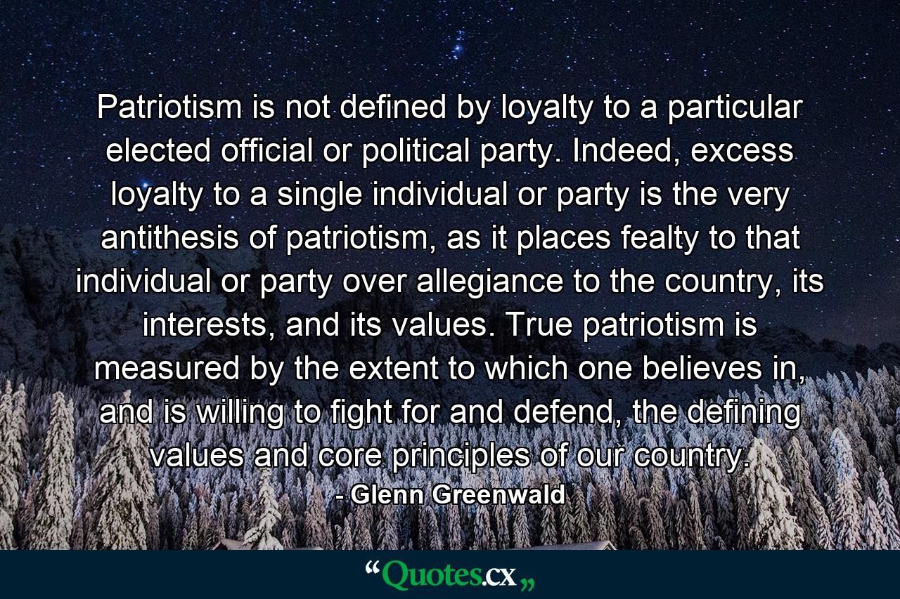 Patriotism is not defined by loyalty to a particular elected official or political party. Indeed, excess loyalty to a single individual or party is the very antithesis of patriotism, as it places fealty to that individual or party over allegiance to the country, its interests, and its values. True patriotism is measured by the extent to which one believes in, and is willing to fight for and defend, the defining values and core principles of our country. - Quote by Glenn Greenwald