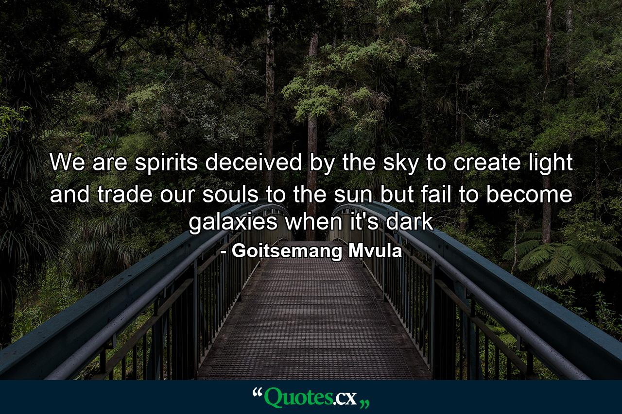 We are spirits deceived by the sky to create light and trade our souls to the sun but fail to become galaxies when it's dark - Quote by Goitsemang Mvula