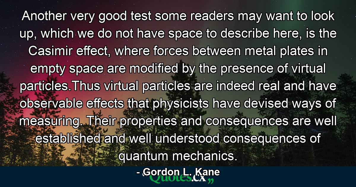 Another very good test some readers may want to look up, which we do not have space to describe here, is the Casimir effect, where forces between metal plates in empty space are modified by the presence of virtual particles.Thus virtual particles are indeed real and have observable effects that physicists have devised ways of measuring. Their properties and consequences are well established and well understood consequences of quantum mechanics. - Quote by Gordon L. Kane