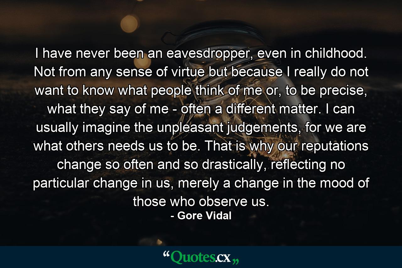 I have never been an eavesdropper, even in childhood. Not from any sense of virtue but because I really do not want to know what people think of me or, to be precise, what they say of me - often a different matter. I can usually imagine the unpleasant judgements, for we are what others needs us to be. That is why our reputations change so often and so drastically, reflecting no particular change in us, merely a change in the mood of those who observe us. - Quote by Gore Vidal