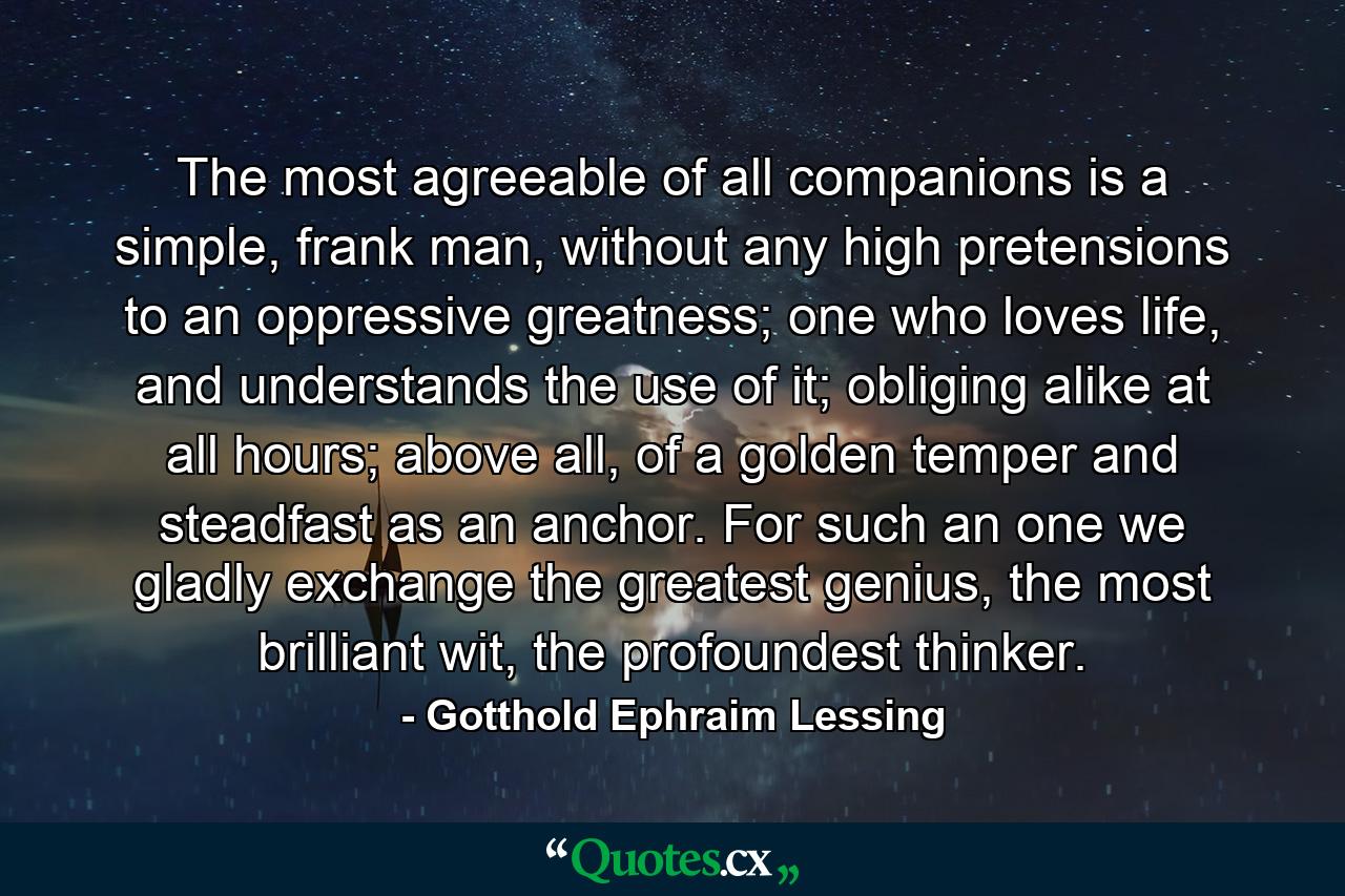 The most agreeable of all companions is a simple, frank man, without any high pretensions to an oppressive greatness; one who loves life, and understands the use of it; obliging alike at all hours; above all, of a golden temper and steadfast as an anchor. For such an one we gladly exchange the greatest genius, the most brilliant wit, the profoundest thinker. - Quote by Gotthold Ephraim Lessing