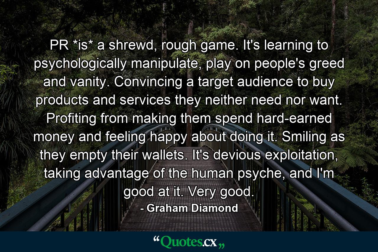 PR *is* a shrewd, rough game. It's learning to psychologically manipulate, play on people's greed and vanity. Convincing a target audience to buy products and services they neither need nor want. Profiting from making them spend hard-earned money and feeling happy about doing it. Smiling as they empty their wallets. It's devious exploitation, taking advantage of the human psyche, and I'm good at it. Very good. - Quote by Graham Diamond