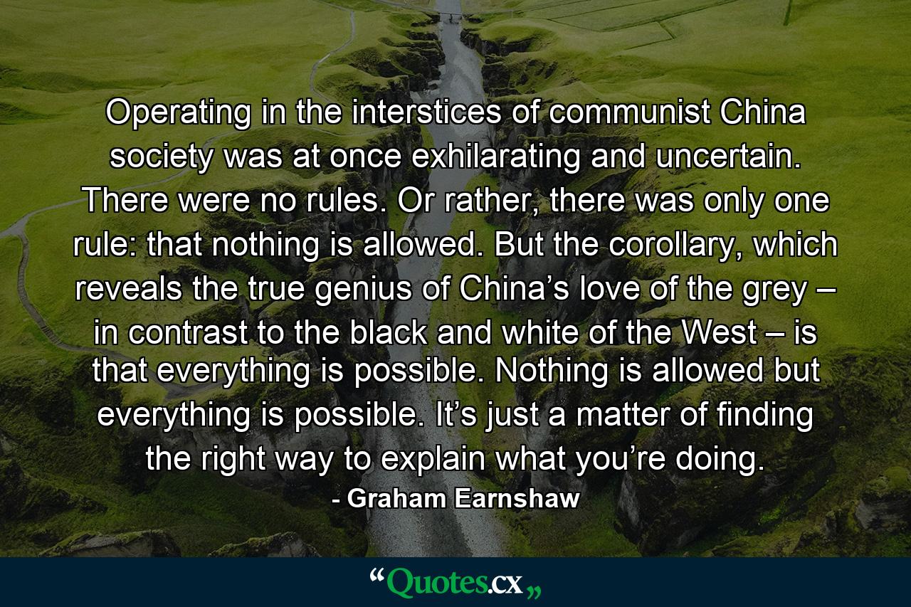 Operating in the interstices of communist China society was at once exhilarating and uncertain. There were no rules. Or rather, there was only one rule: that nothing is allowed. But the corollary, which reveals the true genius of China’s love of the grey – in contrast to the black and white of the West – is that everything is possible. Nothing is allowed but everything is possible. It’s just a matter of finding the right way to explain what you’re doing. - Quote by Graham Earnshaw