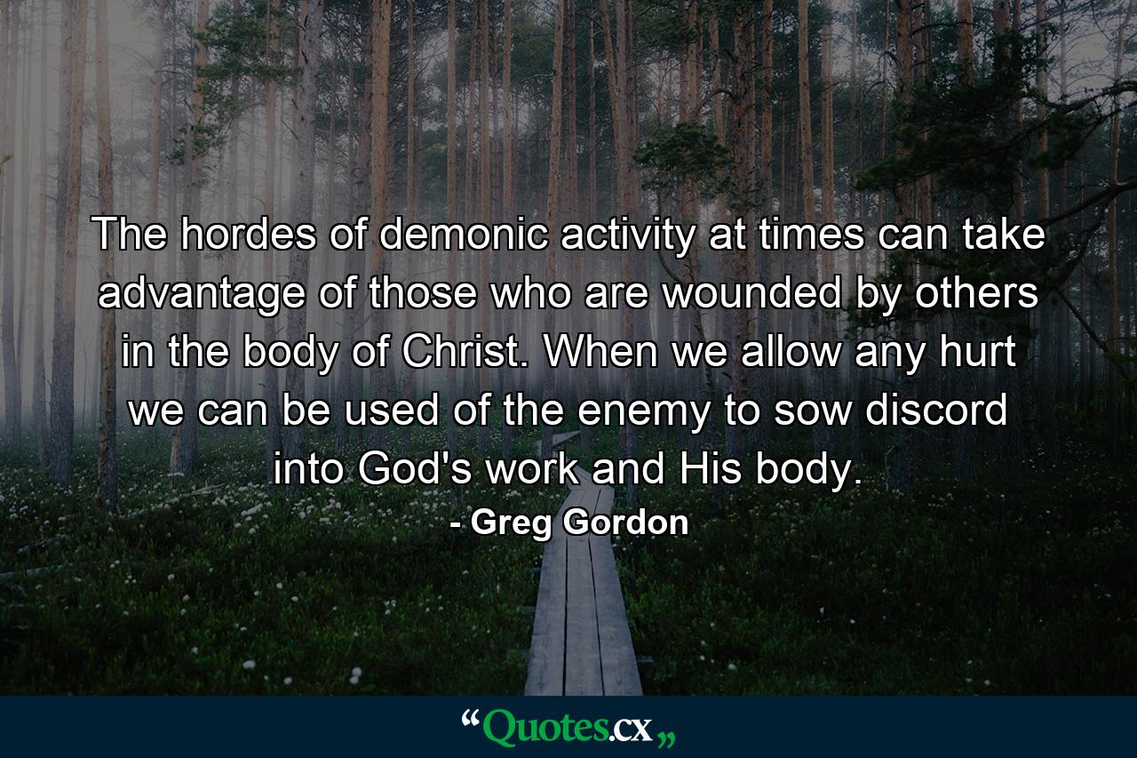 The hordes of demonic activity at times can take advantage of those who are wounded by others in the body of Christ. When we allow any hurt we can be used of the enemy to sow discord into God's work and His body. - Quote by Greg Gordon