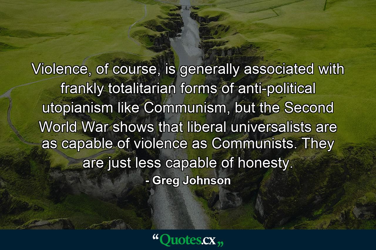 Violence, of course, is generally associated with frankly totalitarian forms of anti-political utopianism like Communism, but the Second World War shows that liberal universalists are as capable of violence as Communists. They are just less capable of honesty. - Quote by Greg Johnson