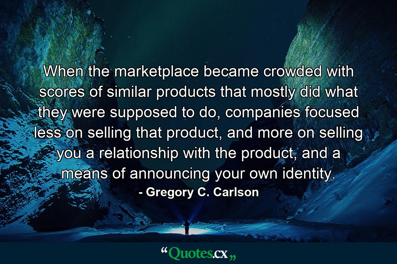 When the marketplace became crowded with scores of similar products that mostly did what they were supposed to do, companies focused less on selling that product, and more on selling you a relationship with the product, and a means of announcing your own identity. - Quote by Gregory C. Carlson