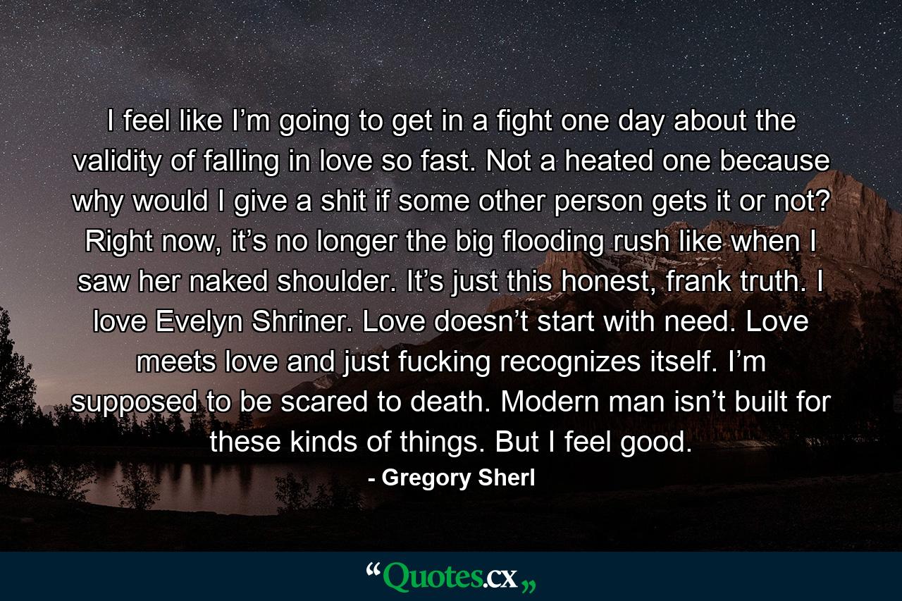 I feel like I’m going to get in a fight one day about the validity of falling in love so fast. Not a heated one because why would I give a shit if some other person gets it or not? Right now, it’s no longer the big flooding rush like when I saw her naked shoulder. It’s just this honest, frank truth. I love Evelyn Shriner. Love doesn’t start with need. Love meets love and just fucking recognizes itself. I’m supposed to be scared to death. Modern man isn’t built for these kinds of things. But I feel good. - Quote by Gregory Sherl