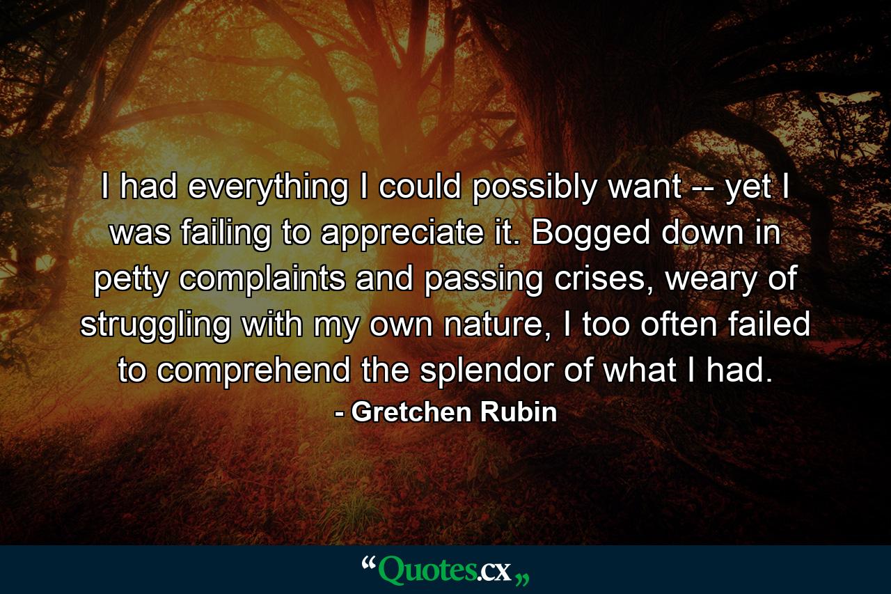 I had everything I could possibly want -- yet I was failing to appreciate it. Bogged down in petty complaints and passing crises, weary of struggling with my own nature, I too often failed to comprehend the splendor of what I had. - Quote by Gretchen Rubin