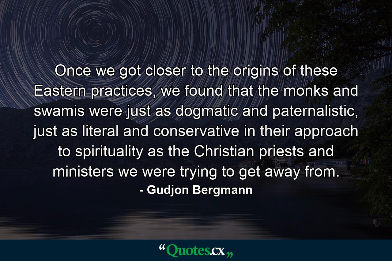 Once we got closer to the origins of these Eastern practices, we found that the monks and swamis were just as dogmatic and paternalistic, just as literal and conservative in their approach to spirituality as the Christian priests and ministers we were trying to get away from. - Quote by Gudjon Bergmann