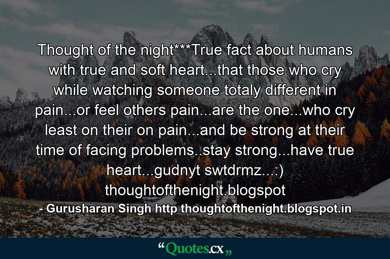 Thought of the night***True fact about humans with true and soft heart...that those who cry while watching someone totaly different in pain...or feel others pain...are the one...who cry least on their on pain...and be strong at their time of facing problems..stay strong...have true heart...gudnyt swtdrmz...:) thoughtofthenight.blogspot - Quote by Gurusharan Singh http thoughtofthenight.blogspot.in