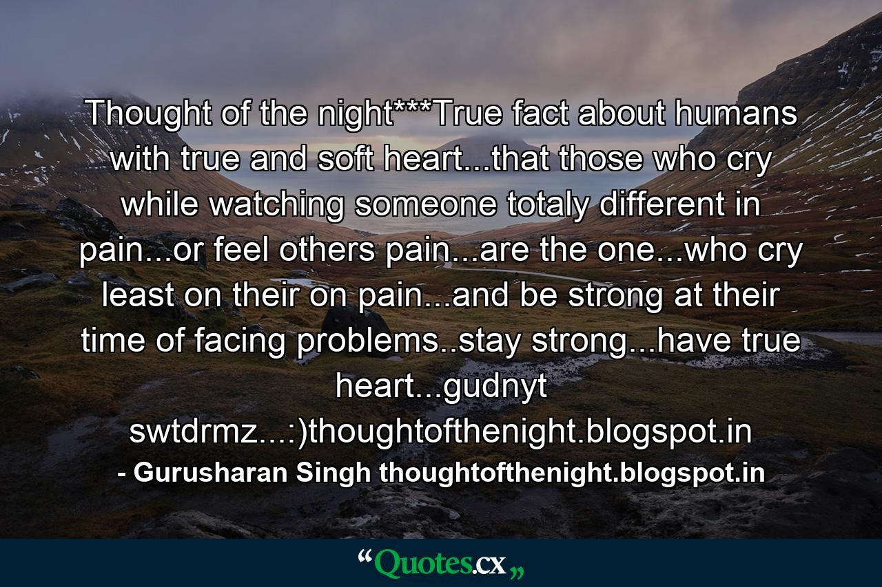 Thought of the night***True fact about humans with true and soft heart...that those who cry while watching someone totaly different in pain...or feel others pain...are the one...who cry least on their on pain...and be strong at their time of facing problems..stay strong...have true heart...gudnyt swtdrmz...:)thoughtofthenight.blogspot.in - Quote by Gurusharan Singh thoughtofthenight.blogspot.in